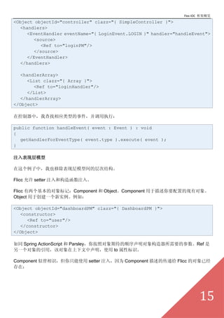 Flex IOC ܸ
<Object objectId="controller" clazz="{ SimpleController }">
  <handlers>
     <EventHandler eventName="{ LoginEvent.LOGIN }" handler="handleEvent">
        <source>
          <Ref to="loginPM"/>
        </source>
     </EventHandler>
  </handlers>

  <handlerArray>
     <List clazz="{ Array }">
        <Ref to="loginHandler"/>
     </List>
  </handlerArray>
</Object>

ڿУҲӦ͵¼ִУ

public function handleEvent( event : Event ) : void
{
  getHandlerForEventType( event.type ).execute( event );
}

עֲģ

УҲƳֲģͼĲνṹ

Flicc  setter ע͹캯ע롣

Flicc ĶǣComponent  ObjectComponent Ҫõж
Object ڴһʵ磺

<Object objectId="dashboardPM" clazz="{ DashboardPM }">
  <constructor>
     <Ref to="user"/>
  </constructor>
</Object>

ͬ Spring ActionScript  Parsley㰴նڴ˳ҪĲRef 
һãöʹ to Աʶ

Component ʶֻʹ setter ע룬Ϊ Component Ĵݸ Flicc ĶѾ
ڣ




                                                                       15
 