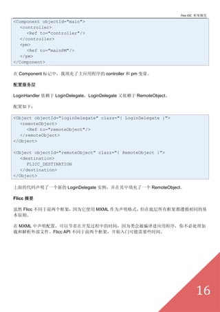 Flex IOC ܸ
<Component objectId="main">
  <controller>
     <Ref to="controller"/>
  </controller>
  <pm>
     <Ref to="mainPM"/>
  </pm>
</Component>

 Component УӦó controller  pm 

÷

LoginHandler  LoginDelegateLoginDelegate  RemoteObject

£

<Object objectId="loginDelegate" clazz="{ LoginDelegate }">
  <remoteObject>
     <Ref to="remoteObject"/>
  </remoteObject>
</Object>

<Object objectId="remoteObject" clazz="{ RemoteObject }">
  <destination>
     FLICC_DESTINATION
  </destination>
</Object>

Ĵһµ LoginDelegate ʵһ RemoteObject

Flicc ժҪ

Ȼ Flicc ͬǰܣΪʹ MXML ΪʽڵײпܶѭͬĻ
ԭ

 MXML ãԽʡڿеʱ䣬ΪᱻӦó㲻ش
غͽⲿļFlicc API ͬǰܣʼſҪЩʱ䡣




                                                                         16
 