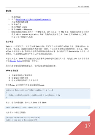 Flex IOC ܸ

Swiz

  ?    : Swiz
  ?    վ: http://code.google.com/p/swizframework/
  ?    : Chris Scott
  ?    汾: 0.0.5
  ?    Ȩ: Open source
  ?    : MXML + Metadata
  ?    Swiz ոշһ IOC ܡһ IOC ܣּڳΪḻ
       ӦãRich Internet ApplicationRIAܹSwiz ʹ MXML 
       Ųͬעơ

ĸ

Swiz һļʹ Swiz ʵļʹñ׼ MXML ŵ㣬Ҳ
ȱ㡣ŵǣԶΪ·һ֣ʹݰ֯ȱǣʹ
MXML 㲻ܴ캯вĶ㵱Ȼ ActionScript һЩ
ʼ⽫ʧȥʹı

ע붨壬Swiz ȡԪȷЩҪעС Java зǳ
е Google Guice ʹõһַ

ʹԪʹĶ壬ļҲ

Swiz 

  1. ΪԪݲ
  2.  bean ļ
  3. ԪݵҪע

ʹ SwizӦóĸ bean

private function onPreInitialize() : void
{
  Swiz.getInstance().loadBeans( [ AppBeans ] );
}

ȻѡԴ Swiz  Bean

Swiz.getBean( "loginHandler" )

ʹԪݣ

[Autowire(bean="dashboardPM")]
public var pm : DashboardPM


                                                                  17
 