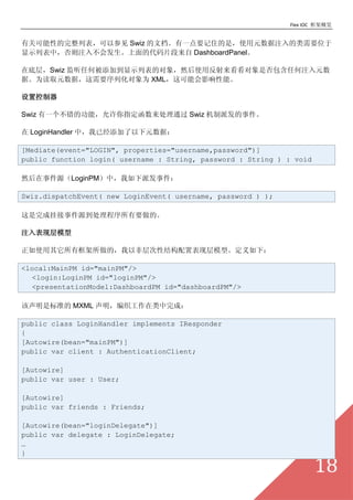 Flex IOC ܸ


йؿԵбԲμ Swiz ĵһҪסǣʹԪעҪλ
ʾбУע벻ᷢĴƬ DashboardPanel

ڵײ㣬Swiz καӵʾбĶȻʹ÷ǷκעԪ
ݡΪȡԪݣҪлΪ XMLܻӰܡ

ÿ

Swiz һĹܣָͨ Swiz ɷ¼

 LoginHandler УѾԪݣ

[Mediate(event="LOGIN", properties="username,password")]
public function login( username : String, password : String ) : void

Ȼ¼ԴLoginPMУɷ¼

Swiz.dispatchEvent( new LoginEvent( username, password ) );

ɹҽ¼ԴҪġ

עֲģ

ʹпģԷǲԽṹñֲģ͡£

<local:MainPM id="mainPM"/>
  <login:LoginPM id="loginPM"/>
  <presentationModel:DashboardPM id="dashboardPM"/>

Ǳ׼ MXML ֯ɣ

public class LoginHandler implements IResponder
{
[Autowire(bean="mainPM")]
public var client : AuthenticationClient;

[Autowire]
public var user : User;

[Autowire]
public var friends : Friends;

[Autowire(bean="loginDelegate")]
public var delegate : LoginDelegate;

}

                                                                       18
 