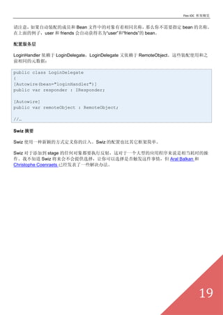 Flex IOC ܸ


ע⣬ԶװĳԱ Bean ļеĶͬƣ              ô㲻Ҫָ bean ơ
ӣuser  friends ԶΪuser͡friends bean

÷

LoginHandler  LoginDelegateLoginDelegate  RemoteObjectЩװʹú֮
ǰͬԪݣ

public class LoginDelegate
{
[Autowire(bean="loginHandler")]
public var responder : IResponder;

[Autowire]
public var remoteObject : RemoteObject;

//

Swiz ժҪ

Swiz ʹһӱķʽע롣Swiz Ҳܼ򵥡

Swiz ӵ stage κζҪִз䣬һ͵Ӧó˵൱ʱĲ
Ҳ֪ Swiz ᲻ṩѡѡǷ񴥷飬 Aral Balkan 
Christophe Coenraets ѾһЩ취




                                                                     19
 