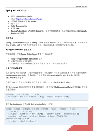 Flex IOC ܸ

Spring ActionScript

  ?   : Spring ActionScript
  ?   վ: http://www.herrodius.com/blog/
  ?   : Christophe Herreman
  ?   汾: 0.71
  ?   Ȩ: Open source
  ?   : XML
  ?   Spring ActionScript (֮ǰΪ Prana)һ൱֪ĿܣԳȶ Christophe
                                                         
      Herreman 

ĸ

Spring ActionScript ʹù Spring.NET 汾 Java 汾˵ӦúϤʱ
ļļ蹤㹻ϢʵκӦóĶ

Spring ActionScript 

ڻ׼Ŀʹ Spring ActionScript Ҫ裺

  1. һ application-context.xml ļ
  2. ڳгʼ
  3. ͼ㣨κεطҪĵطӹȡԹʹ

󹤳Ͷ

ʹ Spring ActionScriptһӦóԷʵ XML ļУͨΪ
application-context.xmlļ֮ᱻ XMLApplicationContext أ
ObjectFactory ࡣ

ҵʵУҽЩʼУContextLoader  Inject

ContextLoader ȡӦóļ·ļ XMLApplicationContext мءӦ
ĸ

private function init() : void{
  ContextLoader.contextPath = "application-context.xml";
}

Ļ ContextLoader ڼ Spring ActionScript ģ

public static function set contextPath( value : String ) : void{
  _contextPath = value;
  applicationContext = new XMLApplicationContext( _contextPath );
  applicationContext.addEventListener( Event.COMPLETE,
handleLoadComplete );

}
  applicationContext.load();
                                                                       7
 