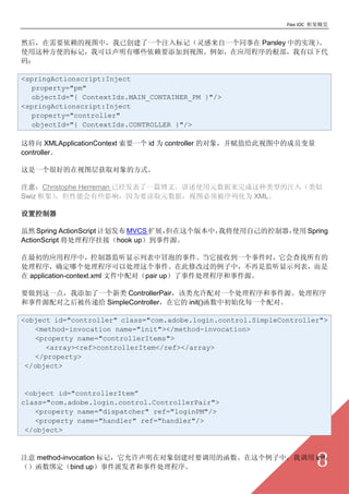 Flex IOC ܸ


ȻҪͼУѴһעǣһͬ Parsley еʵ֣
ʹַıǣҿЩҪӵͼ磬Ӧóĸ´
룺

<springActionscript:Inject
  property="pm"
  objectId="{ ContextIds.MAIN_CONTAINER_PM }"/>
<springActionscript:Inject
  property="controller"
  objectId="{ ContextIds.CONTROLLER }"/>

⽫ XMLApplicationContext Ҫһ id Ϊ controller Ķ󣬲ֵͼеĳԱ
controller

һܺõͼȡķʽ

ע⣺Christophe Herreman ѾһƪģʹԪ͵ע루
Swiz ܣܻЩӰ죬ΪҪȡԪݣͼ뱻лΪ XML

ÿ

Ȼ Spring ActionScript ƻ MVCS չ汾УҽʹԼĿʹ Spring
ActionScript ҽӣhook up¼Դ

ӦóУʾбðݵ¼յһ¼ʱе
ȷĸԴ¼ڴ޸ĹУǼʾб
 application-context.xml ļԣpair up¼¼Դ

Ҫһ㣬һ ControllerPairһ¼Դ
¼Դ֮󱻴ݸ SimpleController init()гʼÿһԡ

<object id="controller" class="com.adobe.login.control.SimpleController">
   <method-invocation name="init"></method-invocation>
   <property name="controllerItems">
      <array><ref>controllerItem</ref></array>
   </property>
 </object>


 <object id="controllerItem
class="com.adobe.login.control.ControllerPair">
   <property name="dispatcher" ref="loginPM"/>
   <property name="handler" ref="handler"/>
 </object>


ע method-invocation ǣڶ󴴽ʱҪõĺУҵ init
󶨣bind up¼ɷߺ¼                                            8
 