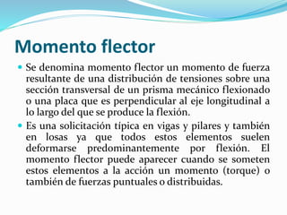 Momento flector
 Se denomina momento flector un momento de fuerza
resultante de una distribución de tensiones sobre una
sección transversal de un prisma mecánico flexionado
o una placa que es perpendicular al eje longitudinal a
lo largo del que se produce la flexión.
 Es una solicitación típica en vigas y pilares y también
en losas ya que todos estos elementos suelen
deformarse predominantemente por flexión. El
momento flector puede aparecer cuando se someten
estos elementos a la acción un momento (torque) o
también de fuerzas puntuales o distribuidas.
 