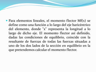  Para elementos lineales, el momento flector Mf(x) se
define como una función a lo largo del eje baricéntrico
del elemento, donde "x" representa la longitud a lo
largo de dicho eje. El momento flector así definido,
dadas las condiciones de equilibrio, coincide con la
resultante de fuerzas de todas las fuerzas situadas a
uno de los dos lados de la sección en equilibrio en la
que pretendemos calcular el momento flector.
 