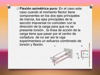 O Flexión asimétrica pura: En el caso este
caso cuando el momento flector tiene
componentes en los dos ejes principales
de inercia, los ejes principales de la
sección trasversal no coinciden con la
dirección de la carga para que no se
presente torsión , la línea de acción de la
carga tiene que pasar por el centro de
cortadura de no ser así la viga
experimentara un esfuerzo combinado de
torsión y flexión.
 