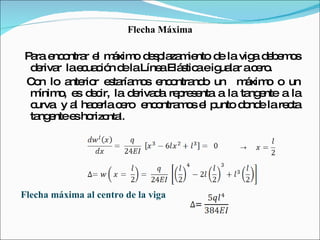 Flecha Máxima Para encontrar el máximo desplazamiento de la viga debemos derivar  la ecuación de la Línea Elástica e igualar a cero. Con lo anterior estaríamos encontrando un  máximo o un mínimo, es decir, la derivada representa a la tangente a la curva  y al hacerla cero  encontramos el punto donde la recta tangente es hori zontal. Flecha máxima al centro de la viga 