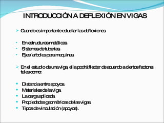 INTRODUCCIÓN A DEFLEXIÓN EN VIGAS Cuando es importante estudiar las deflexiones: En estructuras metálicas. Sistemas de tuberías. Ejes/ arboles para maquinas. En el estudio de una viga, ella podrá flectar de acuerdo a ciertos factores tales como: Distancia entre apoyos. Materiales de la viga. La carga aplicada. Propiedades geométricas de las vigas. Tipos de vinculación (apoyos). 