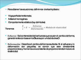 Para obtener las ecuaciones, definimos  ciertas hipótesis : Viga perfectamente recta. Material homogéneo. Comportamiento elástico (ley de Hooke) Tenemos: Esfuerzo:  Es la intensidad de las fuerzas que causan el cambio de forma, generalmente con base en la “fuerza por unidad de área” Deformación:  Describe el cambio de forma resultante. Si el esfuerzo y la deformación son pequeñas, es común que sean directamente proporcionales y llamamos a la constante de proporcionalidad modulo de elasticidad. 