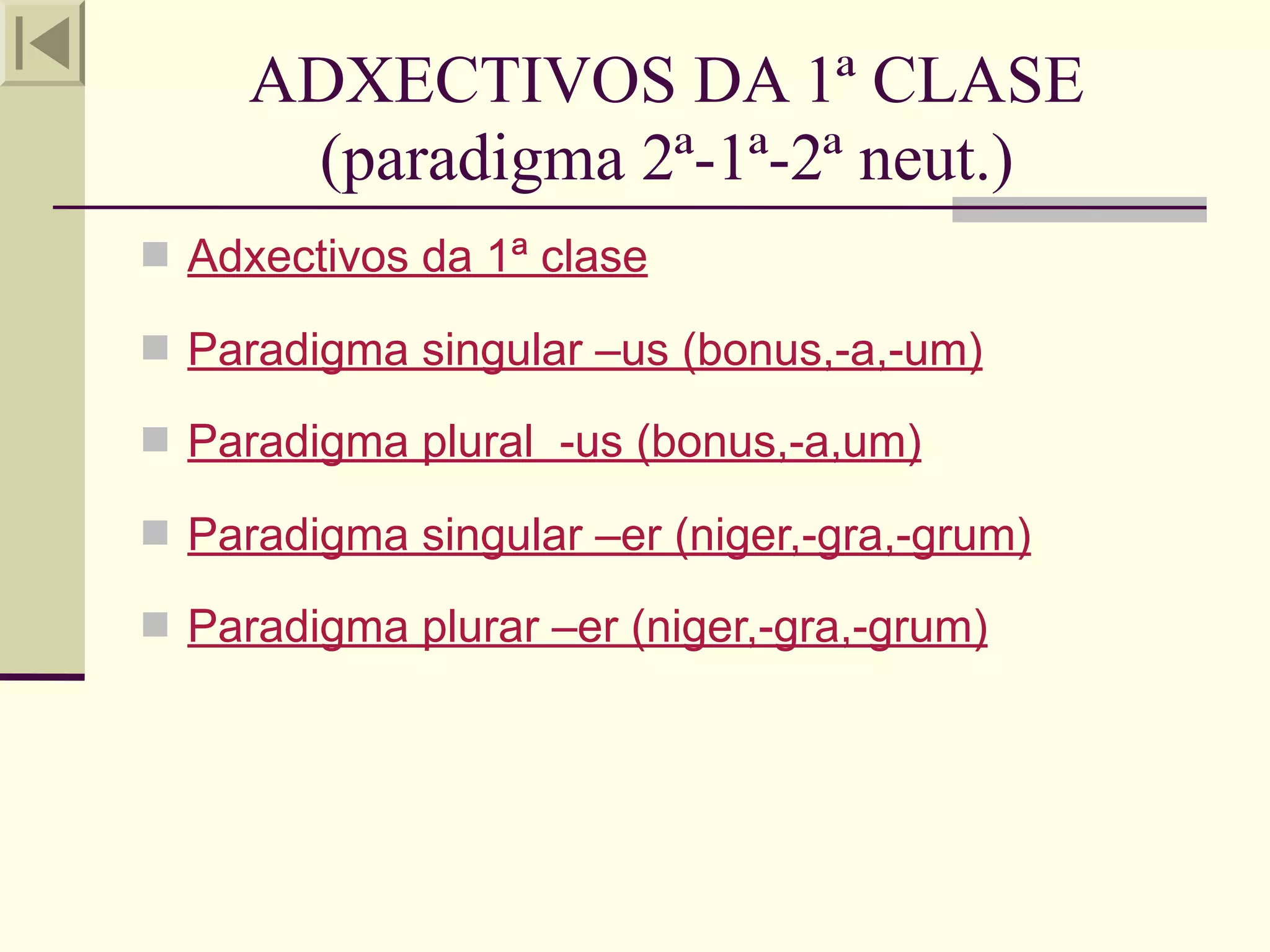 ADXECTIVOS DA 1ª CLASE
      (paradigma 2ª-1ª-2ª neut.)
 Adxectivos da 1ª clase

 Paradigma singular –us (bonus,-a,-um)

 Paradigma plural -us (bonus,-a,um)

 Paradigma singular –er (niger,-gra,-grum)

 Paradigma plurar –er (niger,-gra,-grum)
 