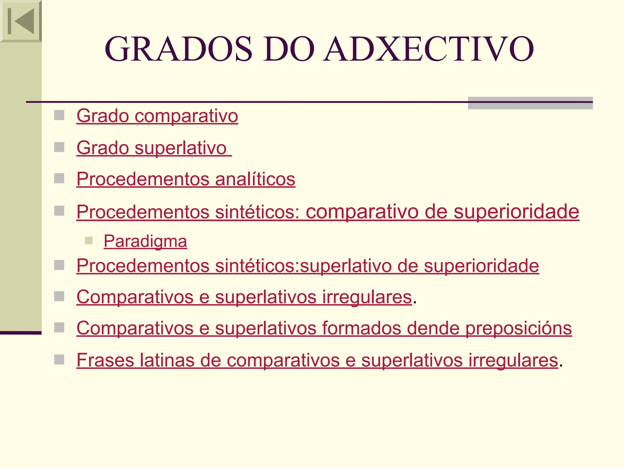 GRADOS DO ADXECTIVO
 Grado comparativo
 Grado superlativo
 Procedementos analíticos
 Procedementos sintéticos:   comparativo de superioridade
      Paradigma
 Procedementos sintéticos:superlativo de superioridade
 Comparativos e superlativos irregulares.
 Comparativos e superlativos formados dende preposicións
 Frases latinas de comparativos e superlativos irregulares.
 