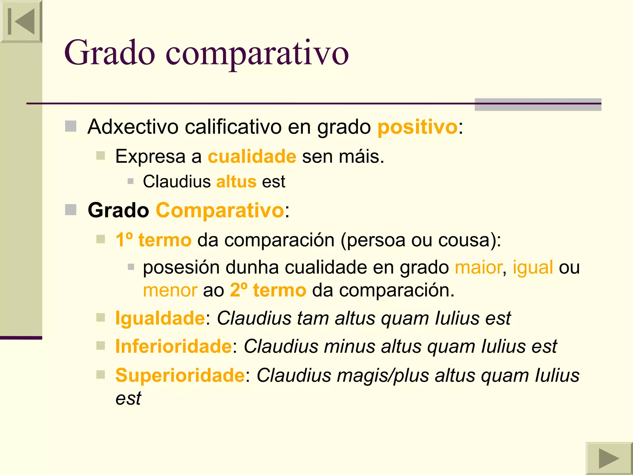 Grado comparativo
 Adxectivo calificativo en grado positivo:
      Expresa a cualidade sen máis.
           Claudius altus est
 Grado Comparativo:
      1º termo da comparación (persoa ou cousa):
          posesión dunha cualidade en grado maior, igual ou

           menor ao 2º termo da comparación.
      Igualdade: Claudius tam altus quam Iulius est
      Inferioridade: Claudius minus altus quam Iulius est
      Superioridade: Claudius magis/plus altus quam Iulius
       est
 