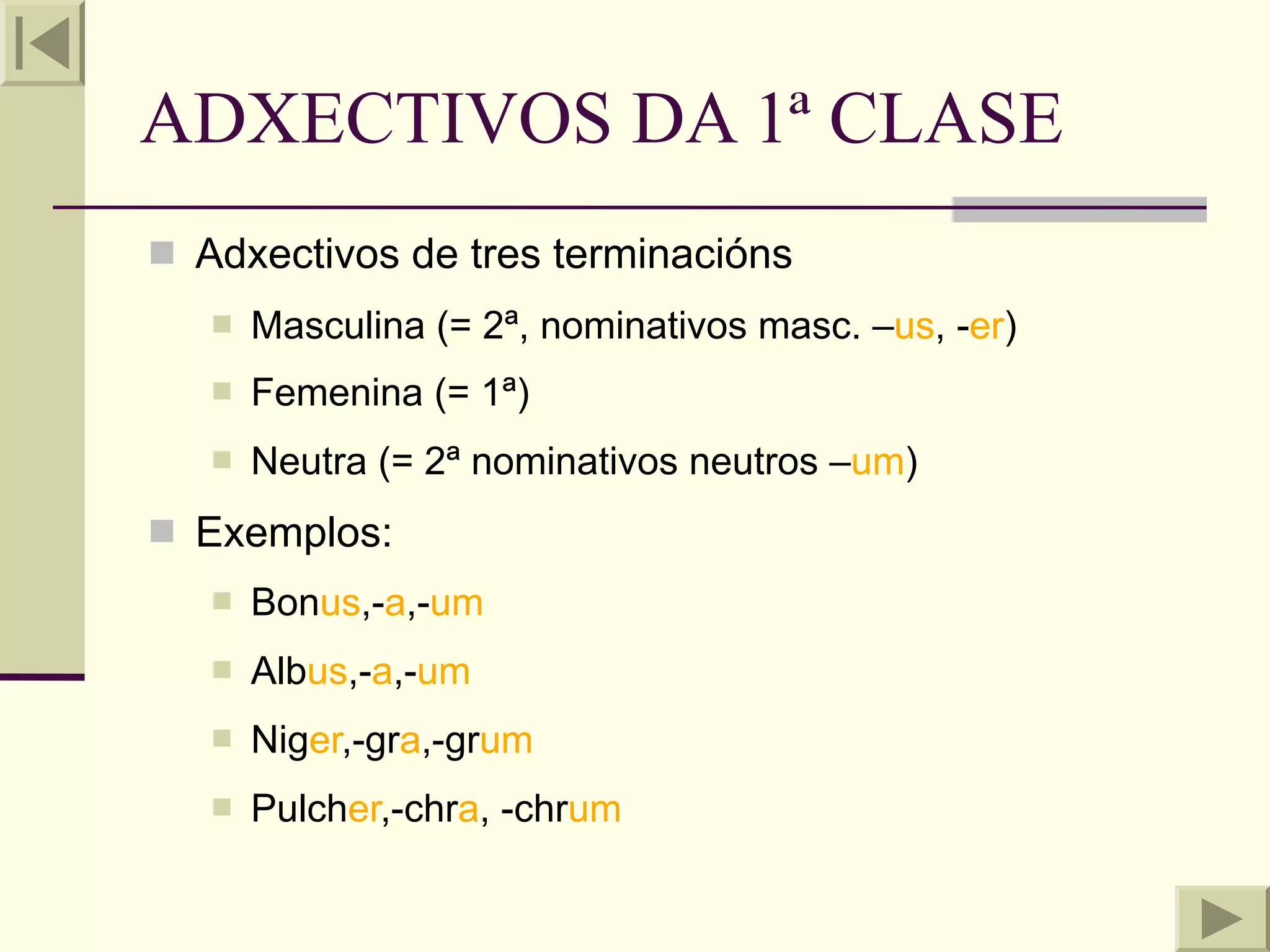ADXECTIVOS DA 1ª CLASE
 Adxectivos de tres terminacións
      Masculina (= 2ª, nominativos masc. –us, -er)
      Femenina (= 1ª)
      Neutra (= 2ª nominativos neutros –um)
 Exemplos:
      Bonus,-a,-um
      Albus,-a,-um
      Niger,-gra,-grum
      Pulcher,-chra, -chrum
 