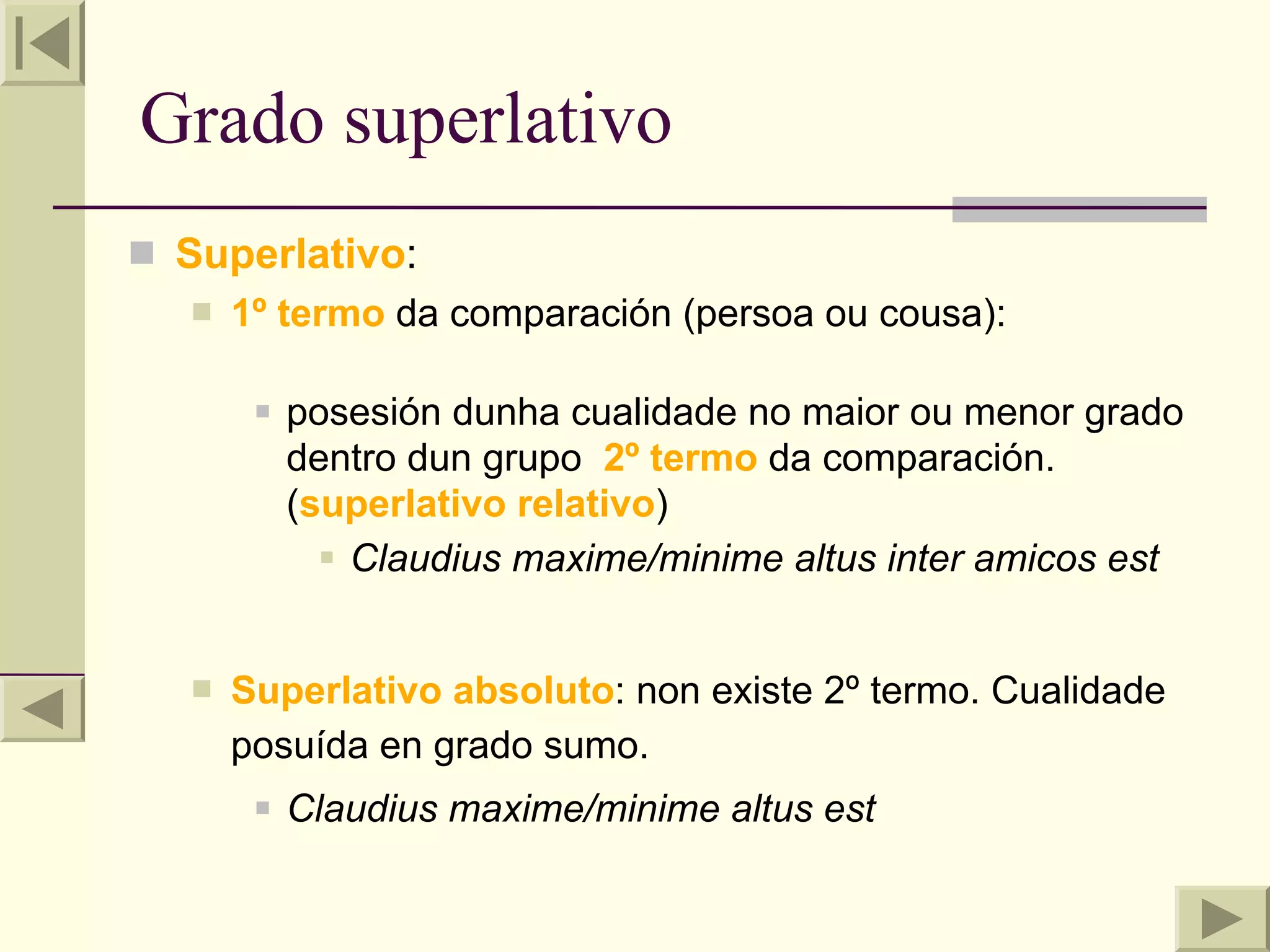 Grado superlativo
 Superlativo:
      1º termo da comparación (persoa ou cousa):

           posesión dunha cualidade no maior ou menor grado
            dentro dun grupo 2º termo da comparación.
            (superlativo relativo)
               Claudius maxime/minime altus inter amicos est


      Superlativo absoluto: non existe 2º termo. Cualidade
       posuída en grado sumo.
           Claudius maxime/minime altus est
 