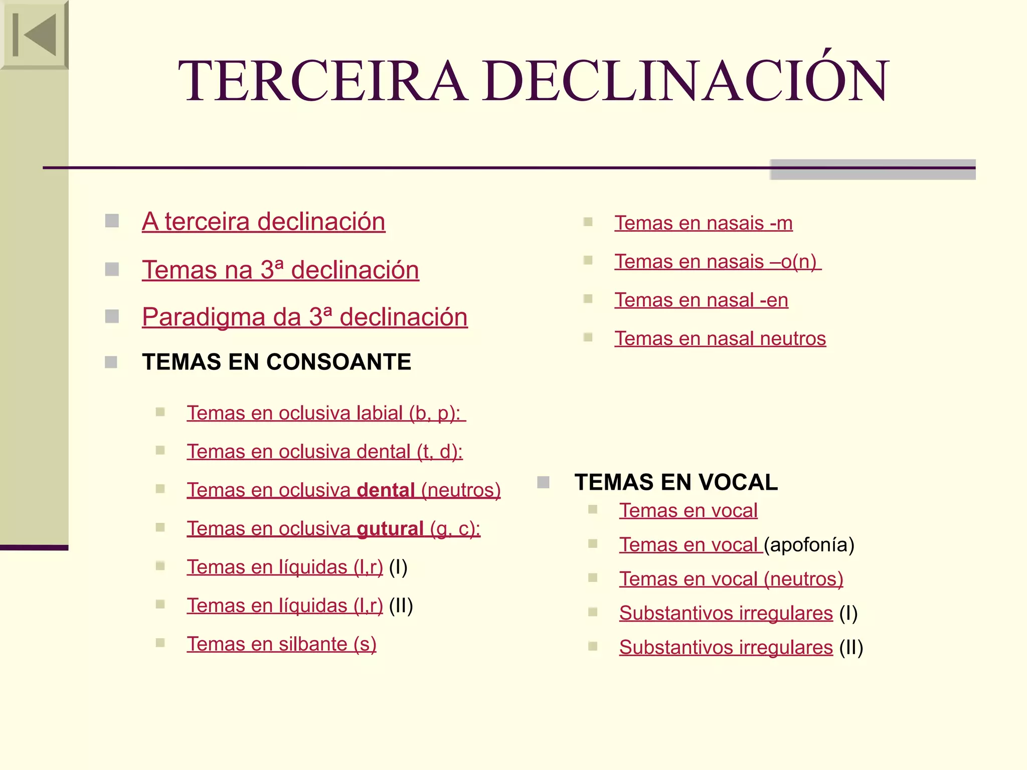 TERCEIRA DECLINACIÓN

 A terceira declinación                            Temas en nasais -m

 Temas na 3ª declinación
                                                    Temas en nasais –o(n)
                                                    Temas en nasal -en
 Paradigma da 3ª declinación
                                                    Temas en nasal neutros
   TEMAS EN CONSOANTE

       Temas en oclusiva labial (b, p):
       Temas en oclusiva dental (t, d):
       Temas en oclusiva dental (neutros)      TEMAS EN VOCAL
                                                    Temas en vocal
       Temas en oclusiva gutural (g, c):
                                                    Temas en vocal (apofonía)
       Temas en líquidas (l,r) (I)                 Temas en vocal (neutros)
       Temas en líquidas (l,r) (II)                Substantivos irregulares (I)
       Temas en silbante (s)                       Substantivos irregulares (II)
 