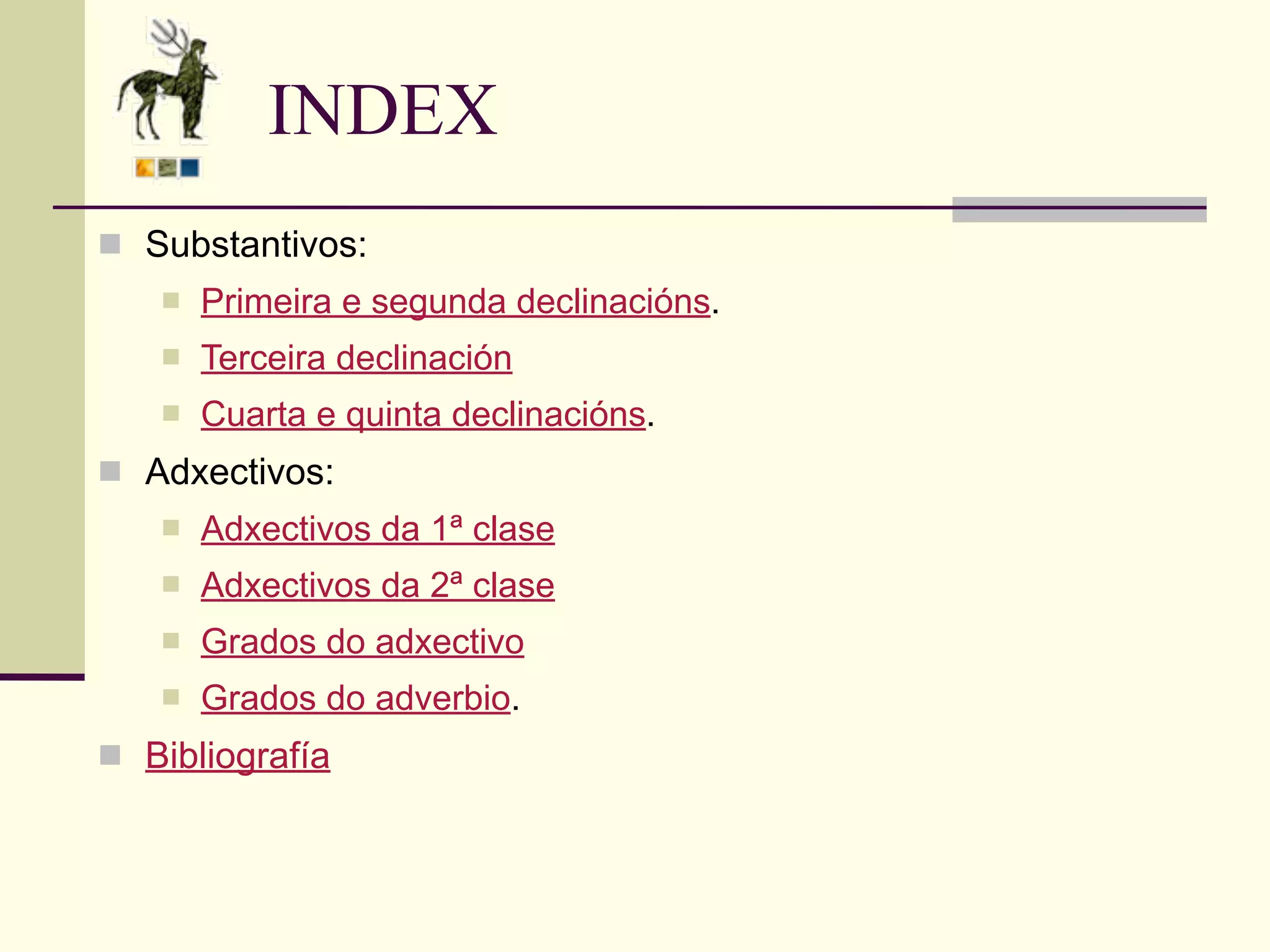 INDEX
 Substantivos:
      Primeira e segunda declinacións.
      Terceira declinación
      Cuarta e quinta declinacións.
 Adxectivos:
      Adxectivos da 1ª clase
      Adxectivos da 2ª clase
      Grados do adxectivo
      Grados do adverbio.
 Bibliografía
 