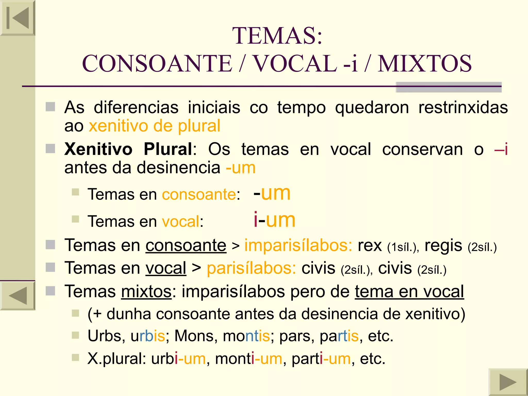 TEMAS:
       CONSOANTE / VOCAL -i / MIXTOS
 As diferencias iniciais co tempo quedaron restrinxidas
  ao xenitivo de plural
 Xenitivo Plural: Os temas en vocal conservan o –i
  antes da desinencia -um
      Temas en consoante:   -um
      Temas en vocal:       i-um
 Temas en consoante > imparisílabos: rex (1síl.), regis (2síl.)
 Temas en vocal > parisílabos: civis (2síl.), civis (2síl.)
 Temas mixtos: imparisílabos pero de tema en vocal
    (+ dunha consoante antes da desinencia de xenitivo)
    Urbs, urbis; Mons, montis; pars, partis, etc.
    X.plural: urbi-um, monti-um, parti-um, etc.
 