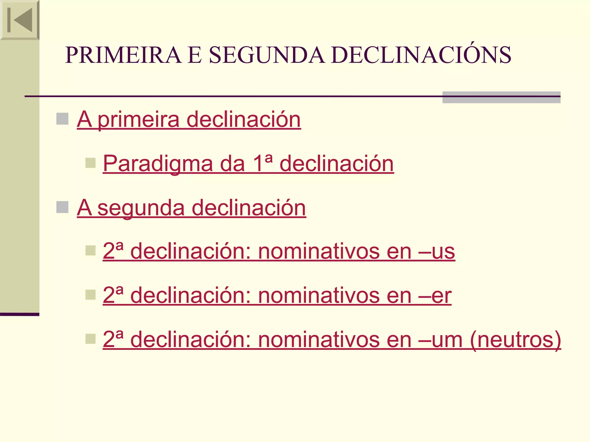 PRIMEIRA E SEGUNDA DECLINACIÓNS

 A primeira declinación

     Paradigma da 1ª declinación
 A segunda declinación

     2ª declinación: nominativos en –us
     2ª declinación: nominativos en –er
     2ª declinación: nominativos en –um (neutros)
 