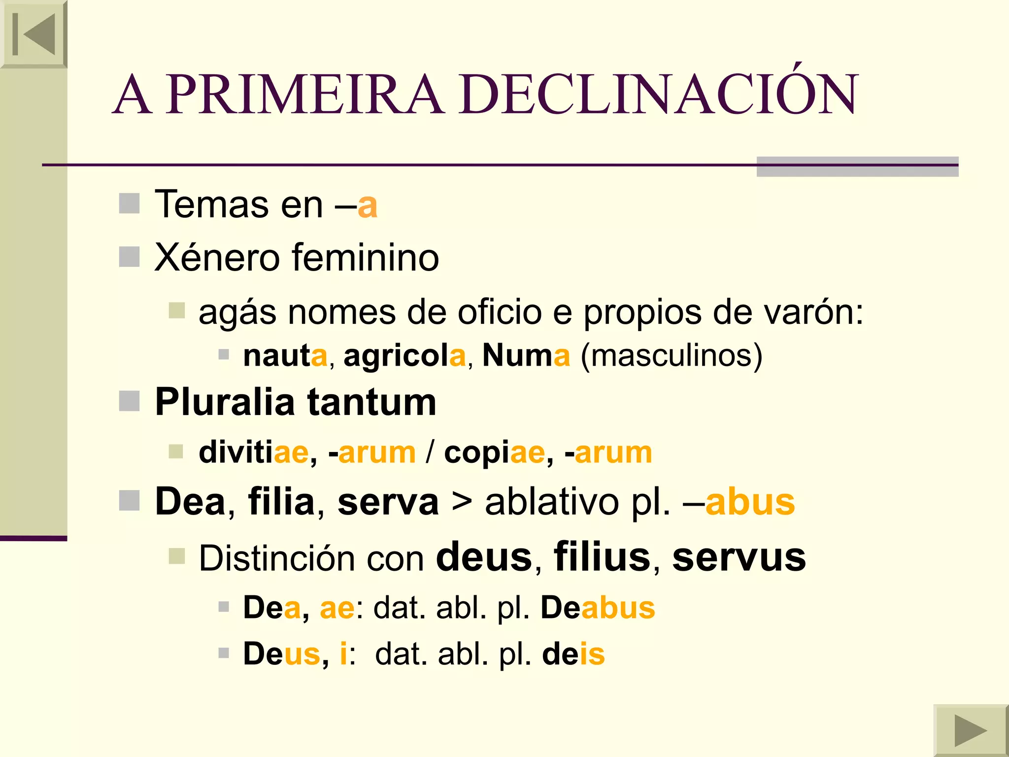 A PRIMEIRA DECLINACIÓN
 Temas en –a
 Xénero feminino
     agás nomes de oficio e propios de varón:
          nauta, agricola, Numa (masculinos)
 Pluralia tantum
     divitiae, -arum / copiae, -arum
 Dea, filia, serva > ablativo pl. –abus
     Distinción con deus, filius, servus
          Dea, ae: dat. abl. pl. Deabus
          Deus, i: dat. abl. pl. deis
 
