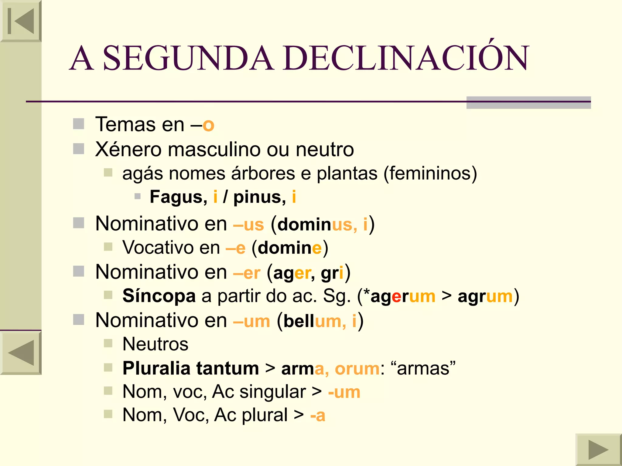 A SEGUNDA DECLINACIÓN
 Temas en –o
 Xénero masculino ou neutro
    agás nomes árbores e plantas (femininos)
       Fagus, i / pinus, i

 Nominativo en –us (dominus, i)
    Vocativo en –e (domine)
 Nominativo en –er (ager, gri)
    Síncopa a partir do ac. Sg. (*agerum > agrum)
 Nominativo en –um (bellum, i)
    Neutros
    Pluralia tantum > arma, orum: “armas”
    Nom, voc, Ac singular > -um
    Nom, Voc, Ac plural > -a
 