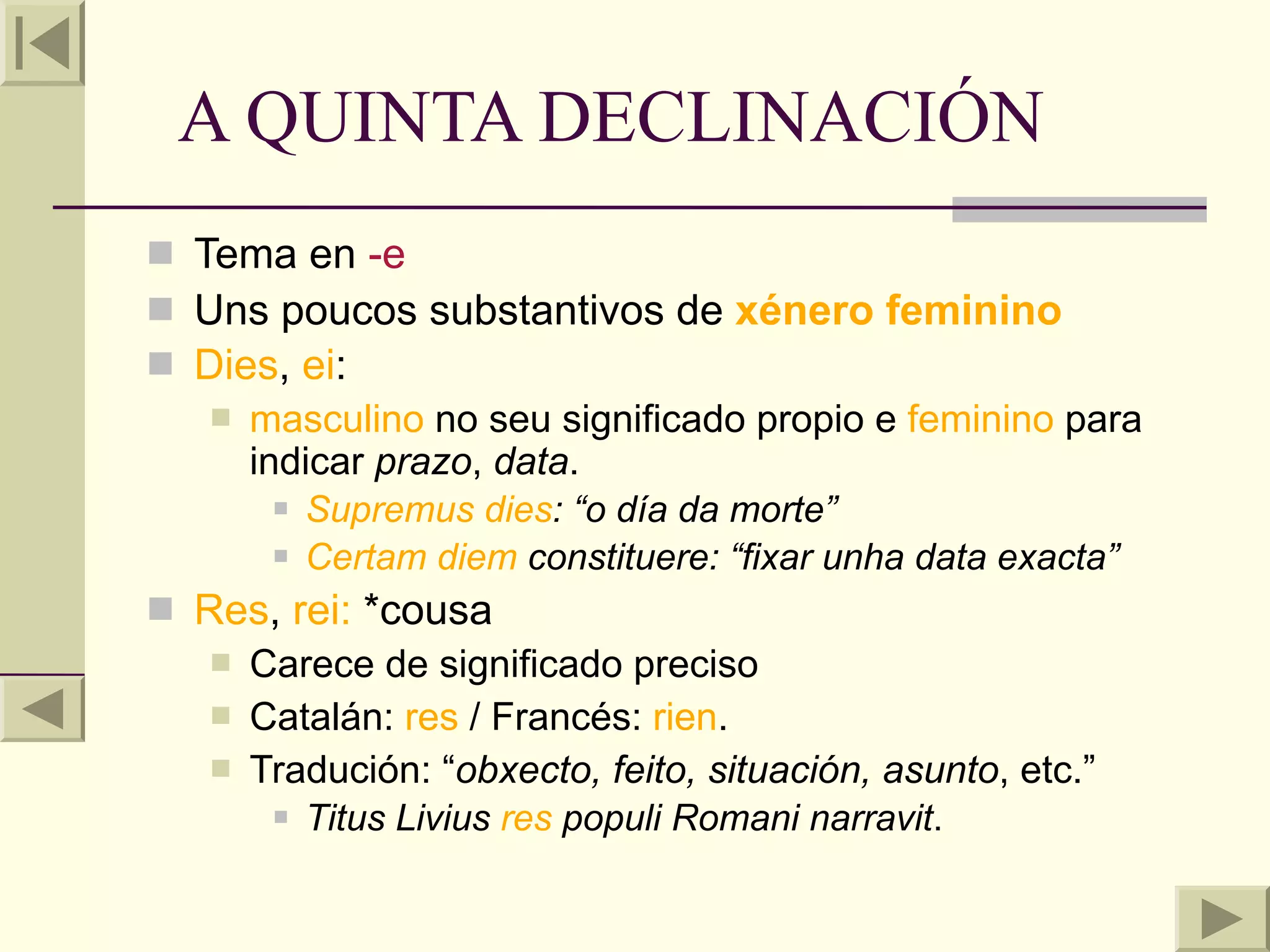 A QUINTA DECLINACIÓN
 Tema en -e
 Uns poucos substantivos de xénero feminino
 Dies, ei:
    masculino no seu significado propio e feminino para
     indicar prazo, data.
        Supremus dies: “o día da morte”

        Certam diem constituere: “fixar unha data exacta”

 Res, rei: *cousa
    Carece de significado preciso
    Catalán: res / Francés: rien.
    Tradución: “obxecto, feito, situación, asunto, etc.”
        Titus Livius res populi Romani narravit.
 