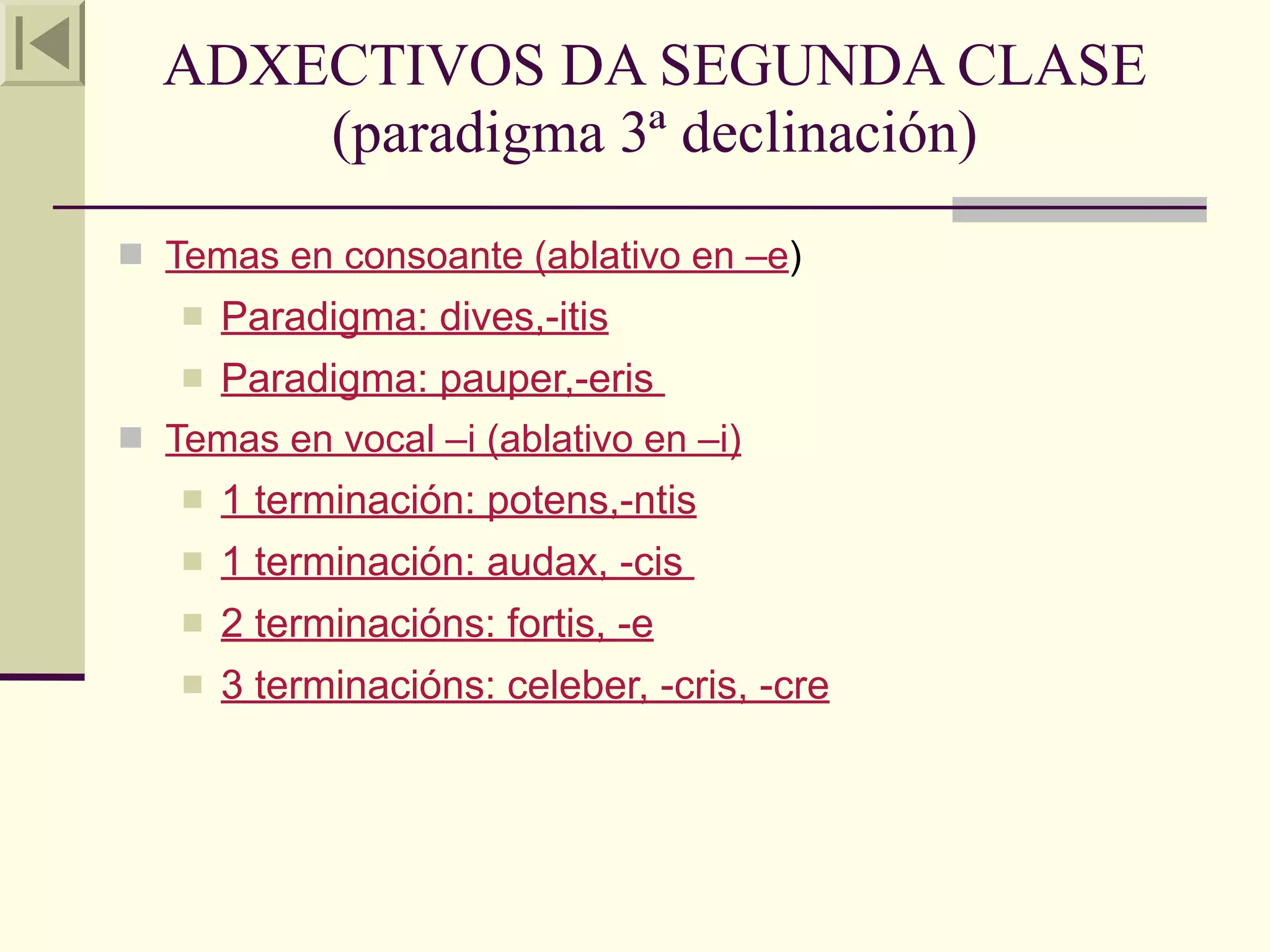 ADXECTIVOS DA SEGUNDA CLASE
      (paradigma 3ª declinación)
 Temas en consoante (ablativo en –e)
      Paradigma: dives,-itis
   Paradigma: pauper,-eris
 Temas en vocal –i (ablativo en –i)
      1 terminación: potens,-ntis
      1 terminación: audax, -cis
      2 terminacións: fortis, -e
      3 terminacións: celeber, -cris, -cre
 