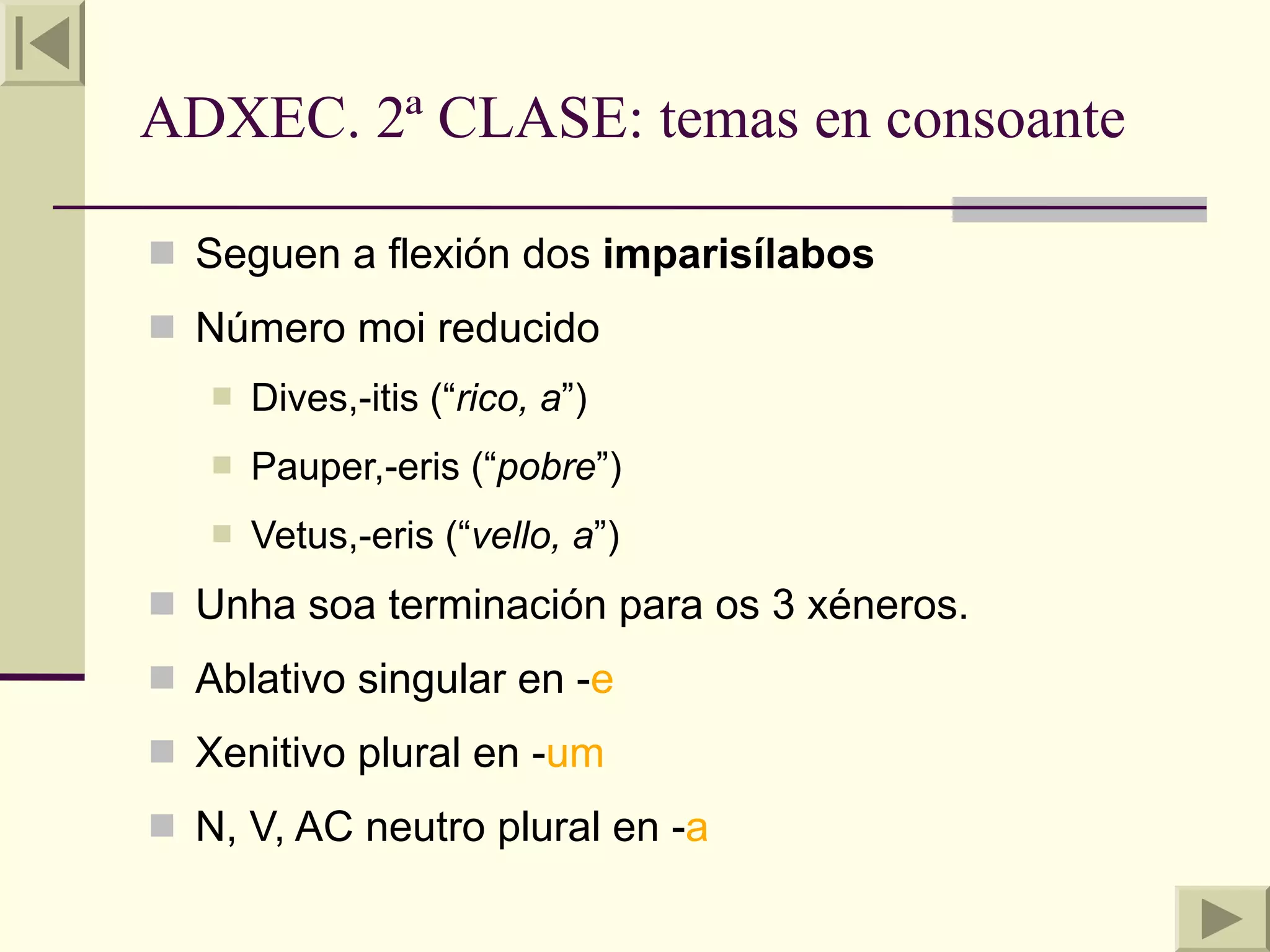 ADXEC. 2ª CLASE: temas en consoante

 Seguen a flexión dos imparisílabos
 Número moi reducido
      Dives,-itis (“rico, a”)
      Pauper,-eris (“pobre”)
      Vetus,-eris (“vello, a”)
 Unha soa terminación para os 3 xéneros.
 Ablativo singular en -e
 Xenitivo plural en -um
 N, V, AC neutro plural en -a
 
