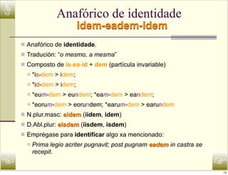 ☝                  Anafórico de identidade
                             idem-eadem-idem
    n Anafórico de identidade.
    n Tradución: “o mesmo, a mesma”
    n Composto de is-ea-id + dem (partícula invariable)
      n   *is-dem > idem;
      n   *id-dem > idem;
      n   *eum-dem > eundem; *eam-dem > eandem;
      n   *eorum-dem > eorundem; *earum-dem > earundem
    n N.plur.masc: eidem (iidem, idem)
    n D.Abl.plur: eisdem (iisdem, isdem)
    n Emprégase para identificar algo xa mencionado:
      n   Prima legio acriter pugnavit; post pugnam eadem in castra se
           recepit.
☜                                                                         ☞
                                                                          13
 