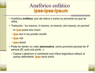 ☝                         Anafórico enfático
                             ipse-ipsa-ipsum
    n Anafórico enfático: pon de relevo o nome ou pronome ao que se
      refire.
    n Tradución: “eu mesmo, ti mesmo, el mesmo, ela mesma, en persoa”
      n   In ipsa porta eos inveni
      n   Ipse dux in eo proelio cecidit
      n   Ipse vidi
      n   Ipse dixisti
    n Pode ter tamén un valor adversativo, como pronome persoal de 3ª
      persoa (El, pola súa parte...)
      n   Caesar Labienum in continenti cum tribus legionibus reliquit ut
           portus defenderet. Ipse navis solvit.



☜                                                                            ☞
                                                                             16
 