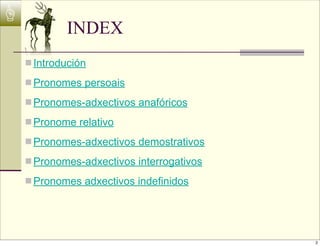 ☝
             INDEX
    n Introdución

    n Pronomes persoais

    n Pronomes-adxectivos anafóricos

    n Pronome relativo

    n Pronomes-adxectivos demostrativos

    n Pronomes-adxectivos interrogativos

    n Pronomes adxectivos indefinidos




                                            2
 