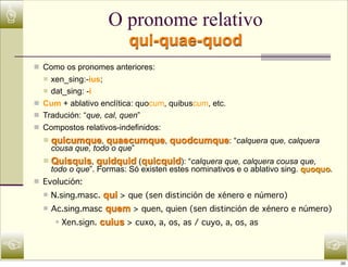☝                            O pronome relativo
                                  qui-quae-quod
    n Como os pronomes anteriores:
      n  xen_sing:-ius;
       n dat_sing: -i

    n Cum + ablativo enclítica: quocum, quibuscum, etc.
    n Tradución: “que, cal, quen”
    n Compostos relativos-indefinidos:
      n   quicumque, quaecumque, quodcumque: “calquera que, calquera
           cousa que, todo o que”
      n   Quisquis, quidquid (quicquid): “calquera que, calquera cousa que,
           todo o que”. Formas: Só existen estes nominativos e o ablativo sing. quoquo.
    n Evolución:
      n   N.sing.masc. qui > que (sen distinción de xénero e número)
      n   Ac.sing.masc quem > quen, quien (sen distinción de xénero e número)
            n   Xen.sign. cuius > cuxo, a, os, as / cuyo, a, os, as


☜                                                                                    ☞
                                                                                          20
 