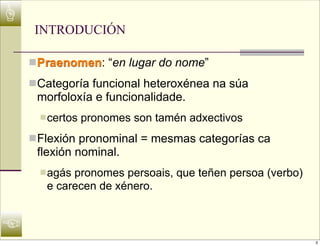 ☝
     INTRODUCIÓN

    n Praenomen: “en lugar do nome”
    n Categoría funcional heteroxénea na súa
     morfoloxía e funcionalidade.
      n certos   pronomes son tamén adxectivos
    n Flexión pronominal = mesmas categorías ca
     flexión nominal.
      n agás
            pronomes persoais, que teñen persoa (verbo)
       e carecen de xénero.


☜
                                                          3
 