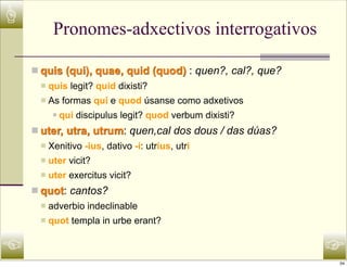 ☝
           Pronomes-adxectivos interrogativos

    n quis (qui), quae, quid (quod) : quen?, cal?, que?
     n   quis legit? quid dixisti?
     n   As formas qui e quod úsanse como adxetivos
           n   qui discipulus legit? quod verbum dixisti?
    n uter, utra, utrum: quen,cal dos dous / das dúas?
     n   Xenitivo -ius, dativo -i: utrius, utri
     n   uter vicit?
     n   uter exercitus vicit?
    n quot: cantos?
     n   adverbio indeclinable
     n   quot templa in urbe erant?


☜                                                            ☞
                                                             34
 