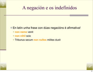 ☝
                A negación e os indefinidos


    n En latín unha frase con dúas negacións é afirmativa!
     n   non nemo venit
     n   non nihil scio
     n   Tribunus secum non nullos milites duxit




☜                                                             ☞
                                                              44
 