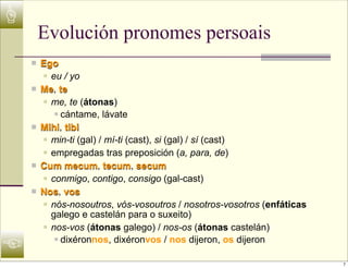 ☝
         Evolución pronomes persoais
    n   Ego
         n eu / yo

    n   Me, te
         n me, te (átonas)

             n cántame, lávate

    n   Mihi, tibi
         n min-ti (gal) / mí-ti (cast), si (gal) / sí (cast)

         n empregadas tras preposición (a, para, de)

    n   Cum mecum, tecum, secum
         n conmigo, contigo, consigo (gal-cast)

    n   Nos, vos
         n nós-nosoutros, vós-vosoutros / nosotros-vosotros (enfáticas

            galego e castelán para o suxeito)
         n nos-vos (átonas galego) / nos-os (átonas castelán)



☜
             n dixéronnos, dixéronvos / nos dijeron, os dijeron



                                                                          7
 