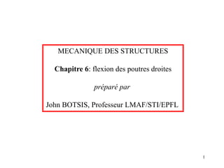 1
MECANIQUE DES STRUCTURES
Chapitre 6: flexion des poutres droites
préparé par
John BOTSIS, Professeur LMAF/STI/EPFL
 