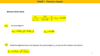 13
1,25.(1 1 2. )
u bu
 
  
bu
 S’exprime également par une équation du second degré 𝛼𝑢 en qui une fois résolue nous donne:
3,5
0,259
3,5 10
bc u
AB
bc st
y
d


 
   
 
AB
 est aussi égale à:
 
0.8 1 0.4
AB AB AB
  
  0.186
AB
 
Moment ultime réduit
CHAP : Flexion simple
 