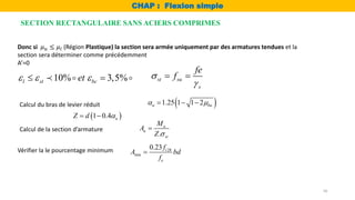 16
Donc si 𝜇𝑢 ≤ 𝜇𝑙 (Région Plastique) la section sera armée uniquement par des armatures tendues et la
section sera déterminer comme précédemment
A’=0
 
1.25 1 1 2
u bu
 
  
Calcul du bras de levier réduit
 
1 0.4 u
Z d 
 
Calcul de la section d’armature
.
u
u
st
M
A
Z 

Vérifier la le pourcentage minimum 28
min
0.23 t
e
f
A bd
f

10% 3,5%
l st bc
et
  
  st su
s
fe
f


 
SECTION RECTANGULAIRE SANS ACIERS COMPRIMES
CHAP : Flexion simple
 