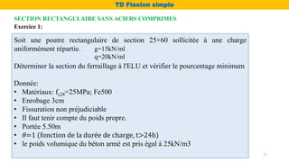 Exercice 1:
Soit une poutre rectangulaire de section 25×60 sollicitée à une charge
uniformément répartie.
Déterminer la section du ferraillage à l'ELU et vérifier le pourcentage minimum
Donnée:
• Matériaux: fc28=25MPa; Fe500
• Enrobage 3cm
• Fissuration non préjudiciable
• Il faut tenir compte du poids propre.
• Portée 5.50m
• 𝜃=1 (fonction de la durée de charge, t>24h)
• le poids volumique du béton armé est pris égal à 25kN/m3
g=15kN/ml
q=20kN/ml
SECTION RECTANGULAIRE SANS ACIERS COMPRIMES
TD Flexion simple
17
 