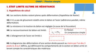 I. ETAT LIMITE ULTIME DE RÉSISTANCE
1. Hypothèses de calcul
H1: Les sections droites restent planes après déformations (Hypothèse de Navier)
H2: Il n’y a pas de glissement relatifs entre le béton et l’acier (adhérence parafait, même
déformation)
H3: La résistance à la traction du béton est négligée (à cause de la fissuration)
H4: Le raccourcissement du béton est limité:
H5: L'allongement de l’acier est limité à
H6: le diagramme des déformations d’une section droite passent au moins par l’un des 3
pivots A, B ou C définis, qui définissent les comportements de la section en béton armé en
tenant compte les caractéristiques des matériaux
En flexion
0
2%
bu
  En compression simple
CHAP : Flexion simple
2
 