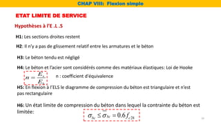 ETAT LIMITE DE SERVICE
Hypothèses à l’E .L .S
H1: Les sections droites restent
H2: Il n’y a pas de glissement relatif entre les armatures et le béton
H3: Le béton tendu est négligé
H4: Le béton et l’acier sont considérés comme des matériaux élastiques: Loi de Hooke
H5: En flexion à l’ELS le diagramme de compression du béton est triangulaire et n’est
pas rectangulaire
H6: Un état limite de compression du béton dans lequel la contrainte du béton est
limitée:
28
0.6
bc
bc c
f
 
 
n : coefficient d'équivalence
s
b
E
n
E

CHAP VIII: Flexion simple
33
 