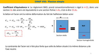 Coefficient d’équivalence n: Le règlement BAEL prend conventionnellement n égal à n=15, donc une
section As des aciers est équivalente à une section fictive n.As, c’est-à-dire 15.As.
st bt
st bt
s b
E E
 
 
  
le béton et l’acier ont la même déformation du fait de l’adhésion béton-acier
.
s
st bt st bt bt
b
E
n
E
    
   
st
bt
n

 
La contrainte de l’acier est n fois plus forte que celle du béton située à la même distance y de
l’axe neutre.
B
H
BxH
nAs
As
CHAP VIII: Flexion simple
Section réelle
Section homogénéisée
35
 