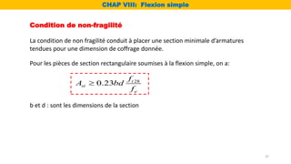 Condition de non-fragilité
La condition de non fragilité conduit à placer une section minimale d’armatures
tendues pour une dimension de coffrage donnée.
Pour les pièces de section rectangulaire soumises à la flexion simple, on a:
b et d : sont les dimensions de la section
28
0.23 t
st
e
f
A bd
f

CHAP VIII: Flexion simple
37
 