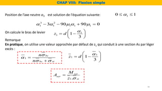 On calcule le bras de levier 1
1 1
3
z d

 
 
 
 
1.
ser
ser
st
M
A
z 

Position de l’axe neutre 𝛼1 est solution de l'équation suivante:
3 2
1 1 1 1 1
3 90 90 0
    
   
1
0 1

 
CHAP VIII: Flexion simple
40
Remarque
En pratique, on utilise une valeur approchée par défaut de z1 qui conduit à une section As par léger
excès :
1
bc
bc st
n
n


 


1
1 1
3
z d

 
 
 
 
 