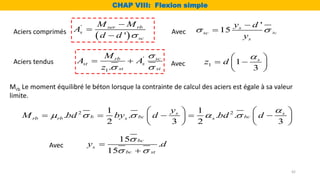 Mrb Le moment équilibré le béton lorsque la contrainte de calcul des aciers est égale à sa valeur
limite.
 
'
'
ser rb
s
sc
M M
A
d d 



Aciers comprimés
Aciers tendus
'
1.
rb sc
st s
st st
M
A A
z

 
 
'
15 bc
s
sc
s
y d
y
 


Avec
1 1
3
s
z d

 
 
 
 
2 2
1 1
. . . .
2 3 2 3
s s
b bc bc
rb rb s s
y
M bd by d bd d

    
   
    
   
   
Avec
15
.
15
bc
s
bc st
y d

 


CHAP VIII: Flexion simple
Avec
42
 