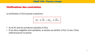 Vérifications des contraintes
La vérification à l’ELS consiste à examiner:
;
s bc
s bc
   
 
• As et A’s sont les armatures calculées à l’ELU
• Si ces deux inégalités sont satisfaites, la section est vérifier à l’ELS. Si non, il faut
redimensionner la section
CHAP VIII: Flexion simple
43
 