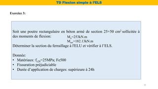 Soit une poutre rectangulaire en béton armé de section 25×50 cm2 sollicitée à
des moments de flexion:
Déterminer la section du ferraillage à l'ELU et vérifier à l’ELS.
Donnée:
• Matériaux: fc28=25MPa; Fe500
• Fissuration préjudiciable
• Durée d’application de charges: supérieure à 24h
Mu=253kN.m
Mser=182.13kN.m
Exercice 3:
TD Flexion simple à l’ELS
44
 