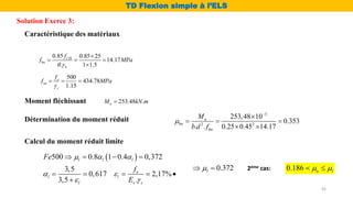Moment fléchissant 253.48 .
u
M kN m

Caractéristique des matériaux
28
0.85 0.85 25
14.17
. 1 1.5
c
bu
b
f
f MPa
 

  

500
434.78
1.15
e
su
s
f
f MPa

  
Solution Exerce 3:
TD Flexion simple à l’ELS
45
Détermination du moment réduit
3
2 2
253,48 10
0.353
. . 0.25 0.45 14.17
u
bu
bu
M
b d f



  
 
Calcul du moment réduit limite
 
500 0.8 1 0.4 0,372
3,5
0,617 2,17%
3,5 .
l l l
e
l l
l s s
Fe
f
E
  
 
 
   
    

0.372
l

  2éme cas: 0.186 u l
 

 