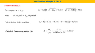    
1.25 1 1 2 1.25 1 1 2 0.353 0.573
u bu
 
       
On compare 𝛼 et 𝛼𝐴𝐵:
On a 𝛼 > 0,259 = 𝛼𝐴𝐵 ⇒ 𝑝𝑖𝑣𝑜𝑡𝐵
Calcul du bras de levier réduit    
1 0.4 0.54 1 0.4 0.573 0.347
b u
z d m

     
Calcul de l’armature tendue (A)
2
0.253
16.81
. 0.347 434.78
u
u
b s
M
A cm
z 
  

Solution Exerce 3:
TD Flexion simple à l’ELS
 
