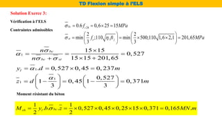 Vérification à l’ELS
Contraintes admissibles
Moment résistant du béton
1 1
. . . 0,527 0, 45 0, 25 15 0,371 0,165 .
2 2
bc
rb l
M y b z MN m

       
28
0.6 0,6 25 15
2 2
min ;110 . min 500;110 1,6 2,1 201,65
3 3
bc c
st e j
f MPa
f ft MPa

 
   
   
    
   
   
1
15 15
0,527
15 15 201, 65
bc
bc st
n
n


 

  
 

Solution Exerce 3:
TD Flexion simple à l’ELS
1
1
0,527
1 0, 45 1 0,371
3 3
z d m

   
    
   
 
 
1. 0,527 0, 45 0, 237
l
y d m

   
 